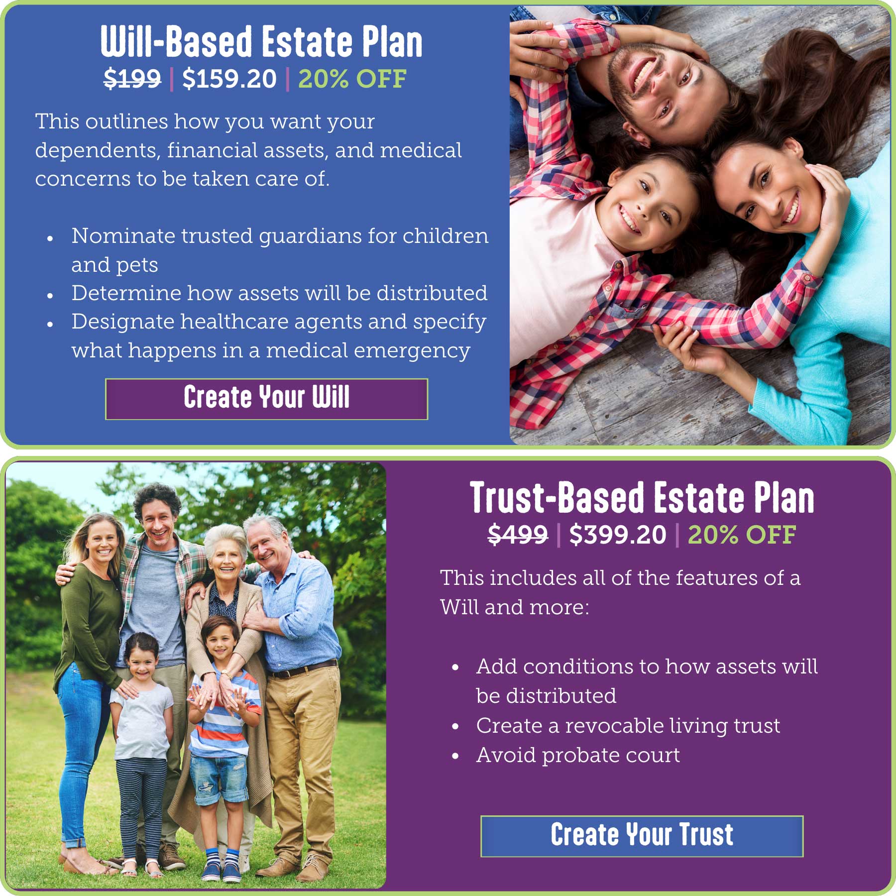 Will-Based Estate Plan was $199, now $159.20 (20% OFF) This outlines how you want your dependents, financial assets, and medical concerns to be taken care of. ● Nominate trusted guardians for children and pets ● Determine how assets will be distributed ● Designate healthcare agents and specify what happens in a medical emergency Trust-Based Estate Plan was $499, now $399.20 (20% OFF) This includes all the features of a Will and more. • Add conditions to how assets will be distributed • Create a revocable living trust • Avoid probate court Click here to start creating your Will or Trust